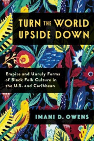 Title: Turn the World Upside Down: Empire and Unruly Forms of Black Folk Culture in the U.S. and Caribbean, Author: Imani D. Owens