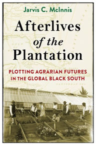 Title: Afterlives of the Plantation: Plotting Agrarian Futures in the Global Black South, Author: Jarvis C. McInnis