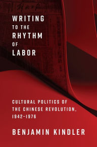 Title: Writing to the Rhythm of Labor: Cultural Politics of the Chinese Revolution, 1942-1976, Author: Benjamin Kindler