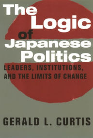 Title: The Logic of Japanese Politics: Leaders, Institutions, and the Limits of Change, Author: Gerald L. Curtis