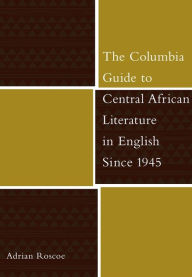 Title: The Columbia Guide to Central African Literature in English Since 1945, Author: Adrian Roscoe