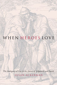 Title: When Heroes Love: The Ambiguity of Eros in the Stories of Gilgamesh and David, Author: Susan Ackerman