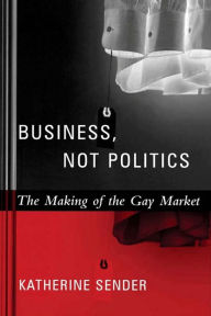 Title: Business, Not Politics: The Making of the Gay Market, Author: Katherine Sender