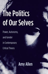 Title: The Politics of Our Selves: Power, Autonomy, and Gender in Contemporary Critical Theory, Author: Amy Allen