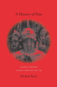 Title: A History of Pain: Trauma in Modern Chinese Literature and Film, Author: Michael Berry