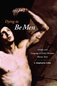 Title: Dying to Be Men: Gender and Language in Early Christian Martyr Texts, Author: L. Stephanie Cobb