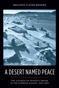 Title: A Desert Named Peace: The Violence of France's Empire in the Algerian Sahara, 1844-1902, Author: Benjamin Brower