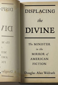 Title: Displacing the Divine: The Minister in the Mirror of American Fiction, Author: Douglas Walrath