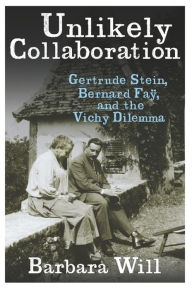 Title: Unlikely Collaboration: Gertrude Stein, Bernard Faÿ, and the Vichy Dilemma, Author: Barbara Will