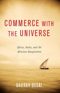 Title: Commerce with the Universe: Africa, India, and the Afrasian Imagination, Author: Gaurav Desai