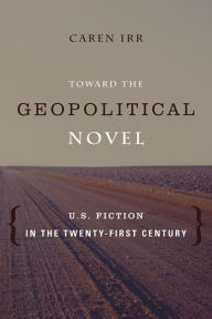 Title: Toward the Geopolitical Novel: U.S. Fiction in the Twenty-First Century, Author: Caren Irr Ph.D.