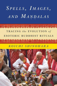 Title: Spells, Images, and Mandalas: Tracing the Evolution of Esoteric Buddhist Rituals, Author: Koichi Shinohara