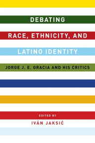 Title: Debating Race, Ethnicity, and Latino Identity: Jorge J. E. Gracia and His Critics, Author: Iván Jaksic