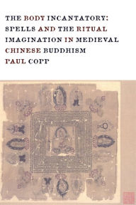 Title: The Body Incantatory: Spells and the Ritual Imagination in Medieval Chinese Buddhism, Author: Paul Copp