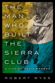 Title: The Man Who Built the Sierra Club: A Life of David Brower, Author: Robert Wyss