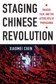 Title: Staging Chinese Revolution: Theater, Film, and the Afterlives of Propaganda, Author: Xiaomei Chen