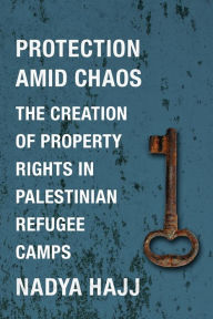 Title: Protection Amid Chaos: The Creation of Property Rights in Palestinian Refugee Camps, Author: Nadya Hajj