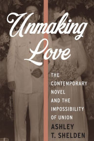 Title: Unmaking Love: The Contemporary Novel and the Impossibility of Union, Author: Ashley T Shelden