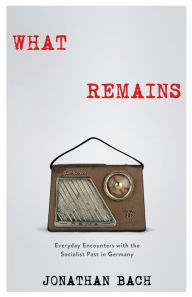 Title: What Remains: Everyday Encounters with the Socialist Past in Germany, Author: Jonathan Bach