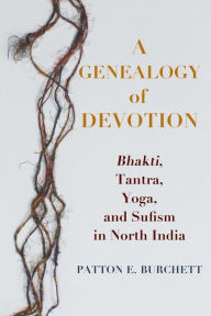 Title: A Genealogy of Devotion: Bhakti, Tantra, Yoga, and Sufism in North India, Author: Patton E. Burchett