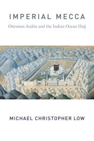 Title: Imperial Mecca: Ottoman Arabia and the Indian Ocean Hajj, Author: Michael Christopher Low