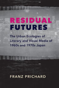 Title: Residual Futures: The Urban Ecologies of Literary and Visual Media of 1960s and 1970s Japan, Author: Franz Prichard