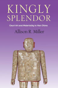 Title: Kingly Splendor: Court Art and Materiality in Han China, Author: Allison R. Miller