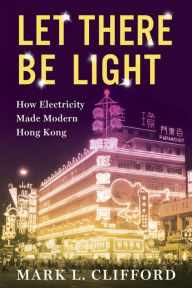 Title: Let There Be Light: How Electricity Made Modern Hong Kong, Author: Mark Clifford