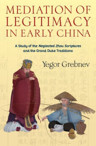 Title: Mediation of Legitimacy in Early China: A Study of the Neglected Zhou Scriptures and the Grand Duke Traditions, Author: Yegor Grebnev