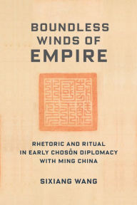 Title: Boundless Winds of Empire: Rhetoric and Ritual in Early Choson Diplomacy with Ming China, Author: Sixiang Wang