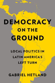 Title: Democracy on the Ground: Local Politics in Latin America's Left Turn, Author: Gabriel Hetland