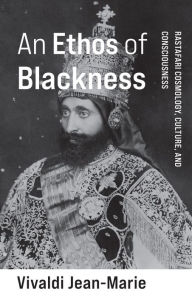 Title: An Ethos of Blackness: Rastafari Cosmology, Culture, and Consciousness, Author: Vivaldi Jean-Marie