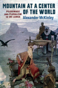 Title: Mountain at a Center of the World: Pilgrimage and Pluralism in Sri Lanka, Author: Alexander McKinley