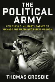 Title: The Political Army: How the U.S. Military Learned to Manage the Media and Public Opinion, Author: Thomas Crosbie