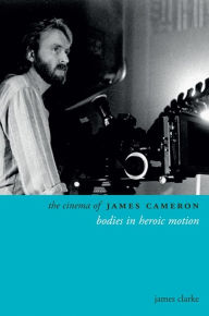 Title: The Cinema of James Cameron: Bodies in Heroic Motion, Author: James Clarke