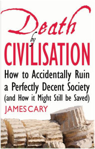 Title: Death By Civilisation: How to Accidently Ruin a Perfectly Decent Society (and How it Might Still be Saved), Author: James Cary