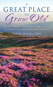 Title: A Great Place to Grow Old: Fresh Perspectives on Ministry Among Older People, Author: Tina English