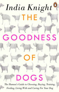 Title: The Goodness of Dogs: The Human's Guide to Choosing, Buying, Training, Feeding, Living With and Caring For Your Dog, Author: India Knight