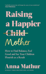 Title: Raising A Happier Mother: How to Find Balance, Feel Good and See Your Children Flourish as a Result., Author: Anna Mathur