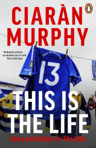 Title: This is the Life: Days and Nights in the GAA, Author: Ciarán Murphy