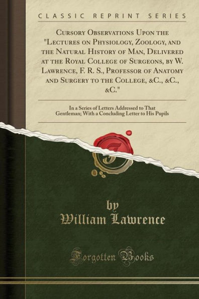 Cursory Observations Upon the "Lectures on Physiology, Zoology, and the Natural History of Man, Delivered at the Royal College of Surgeons, by W. Lawrence, F. R. S., Professor of Anatomy and Surgery to the College, &C., &C., &C.": In a Series of Letters A