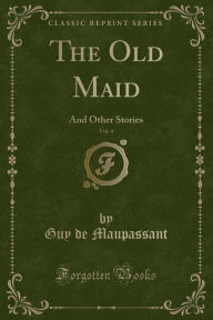 Title: The Old Maid, Vol. 4: And Other Stories (Classic Reprint), Author: Guy de Maupassant