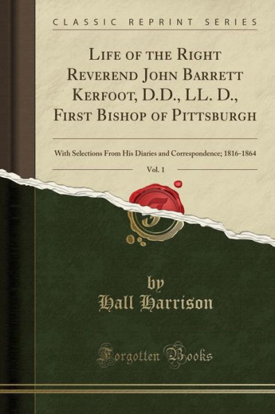 Life of the Right Reverend John Barrett Kerfoot, D.D., LL. D., First Bishop of Pittsburgh, Vol. 1: With Selections From His Diaries and Correspondence; 1816-1864 (Classic Reprint)