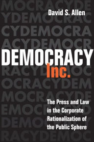 Title: Democracy, Inc.: The Press and Law in the Corporate Rationalization of the Public Sphere, Author: David S. Allen