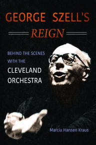 Title: George Szell's Reign: Behind the Scenes with the Cleveland Orchestra, Author: Marcia Hansen Kraus