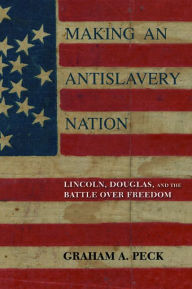 Title: Making an Antislavery Nation: Lincoln, Douglas, and the Battle over Freedom, Author: Graham A. Peck