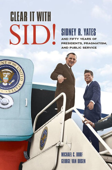 Clear It with Sid!: Sidney R. Yates and Fifty Years of Presidents, Pragmatism, Public Service