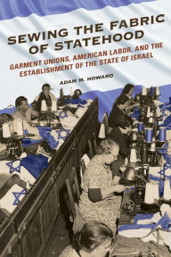 Title: Sewing the Fabric of Statehood: Garment Unions, American Labor, and the Establishment of the State of Israel, Author: Adam M Howard