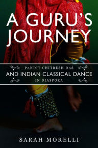 Title: A Guru's Journey: Pandit Chitresh Das and Indian Classical Dance in Diaspora, Author: Sarah Morelli