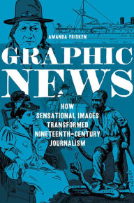 Title: Graphic News: How Sensational Images Transformed Nineteenth-Century Journalism, Author: Amanda Frisken